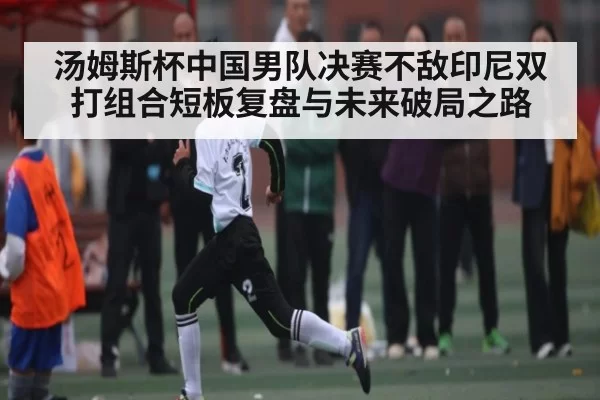 汤姆斯杯中国男队决赛不敌印尼双打组合短板复盘与未来破局之路(One Entertainment)
